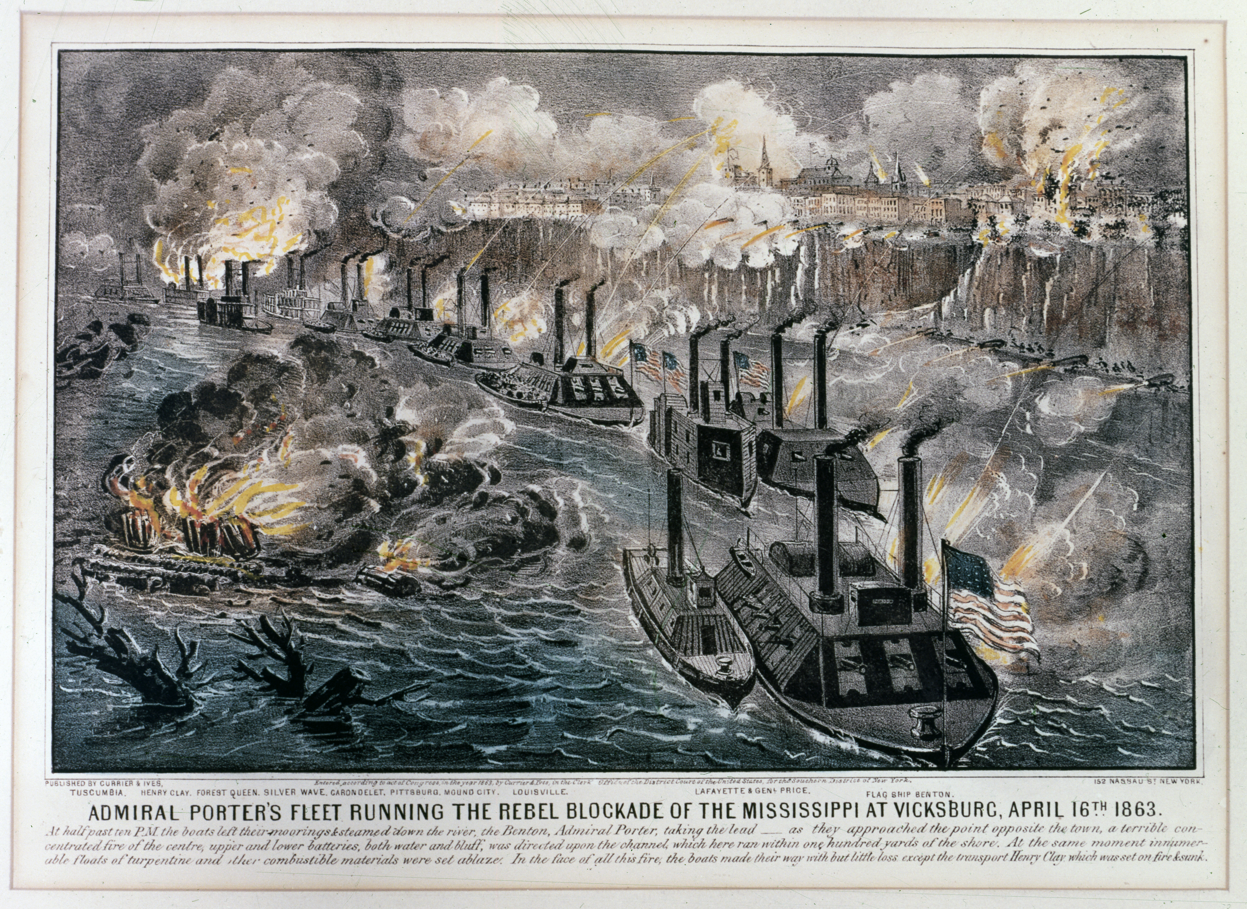 "Admiral Porter's Fleet Running the Rebel Blockade of the Mississippi at Vicksburg, April 16th 1863."
Colored lithograph published by Currier &amp; Ives, New York, 1863.
Ships depicted are (from the front to the rear, all USS except as noted)): Benton (Flagship); Lafayette with General Price alongside; Louisville; Mound City; Pittsburg; Carondelet; transports Silver Wave, Forest Queen &amp; Henry Clay; and Tuscumbia.

Text under the print's title reads: "At half past ten P.M. the boats left their moorings &amp; steamed down the river, the Benton, Admiral Porter, taking the lead -- as they approached the point opposite the town, a terrible concentrated fire of the centre, upper and lower batteries, both water and bluff, was directed upon the channel, which here ran within one hundred yards of the shore. At the same moment innumerable floats of turpentine and other combustible materials were set ablaze. In the face of all this fire, the boats made their way with but little loss except the transport Henry Clay which was set on fire &amp; sunk."