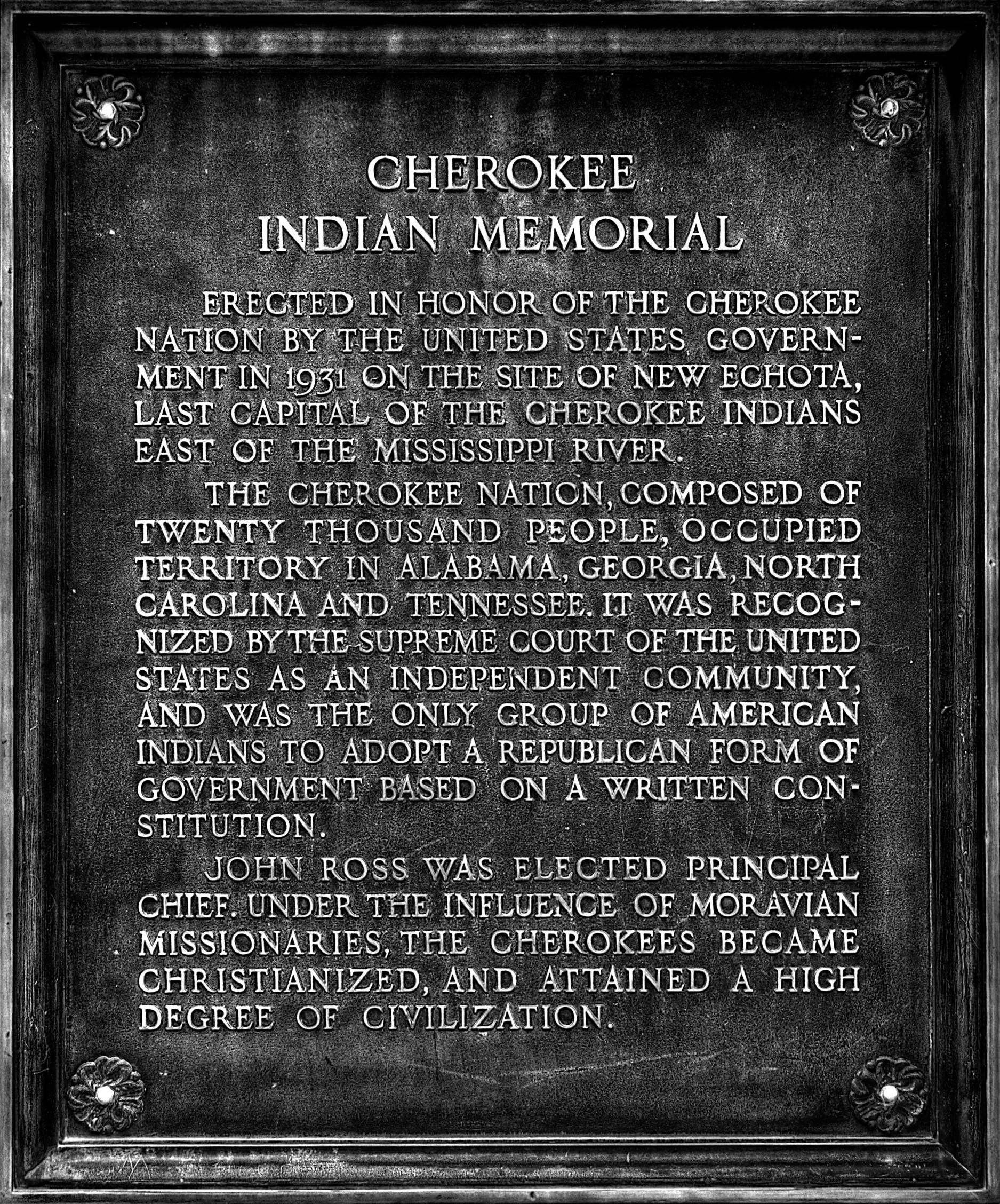 Cherokee Indian Memorial



Erected in honor of the Cherokee Nation by the United States Government in 1931 on the site of New Echota, last capital of the Cherokee Indians east of the Mississippi River.


The Cherokee Nation, composed of twenty thousand people, occupied territory in Alabama, Georgia, North Carolina and Tennessee. It was recognized by the Supreme Court of the United States as an independent community and was the only group of American Indians to adopt a republican form of government based on a written constitution.


John Ross was elected principal chief. Under the influence of Moravian missionaries, the Cherokees became Christianized, and attained a high degree of civilization.