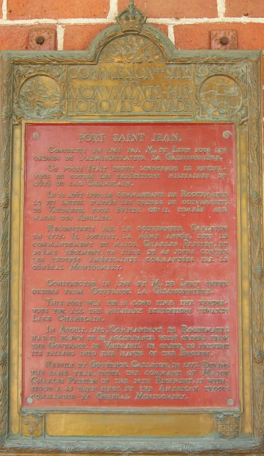 Commission des Monuments Historiques du Canada Fort Saint Jean
Construit en 1743 par M. de Léry sous des ordres de d'administrateur la Galissonnière. Ce poste était depuis longtemps le rendez-vous de toutes les expéditions militaires du côté du Lac Champlain. Le 31 Août 1759, le Commandant de Roquemaure le fit sauter d’après les ordres du Gouverneur de Vaudreuil pour éviter qu’il tombât aux mains des Anglais.
Reconstruit par le Gouverneur Carleton en 1775, Il soutint, la même année, sous le commandement du Major Charles Preston, du 26ième Régiment, un siège de 45 jours contre les troupes Américaines Commandées par le Général Montgomery.
Commission des Monuments Historiques du Canada Fort Saint Jean
Constructed in 1743 by M. de Léry under orders from Governor la Galissonnière. This post was for all the military expeditions towards Lake Champlain. In August, 1760, Commandant de Roquemaure had it blown up in accordance with orders from the Governor de Vaudreuil in order to prevent its falling into the hands of the English. Rebuilt by Governor Carleton, in 1773. During the same year, under the command of Major Charles Preston of the 26th Regiment, it withstood a 45 day siege by the American troops commanded by General Montgomery.