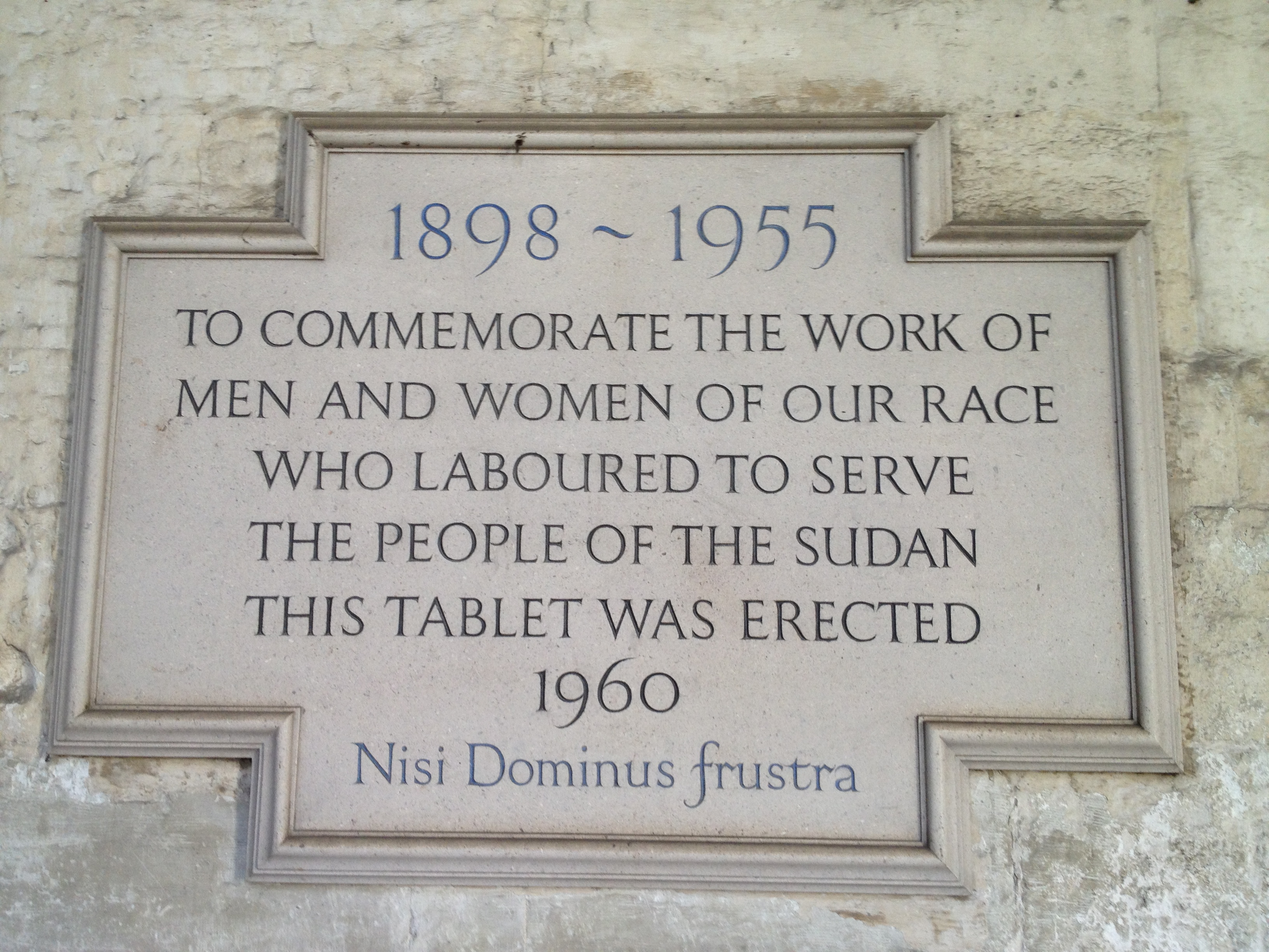 Plaque in the Cloisters of Westminster Abbey, London, UK, to commemorate the British in Anglo-Egyptian Sudan 1898-1955
Text of the plaque:

1898 ~ 1955
TO COMMEMORATE THE WORK OF
MEN AND WOMEN OF OUR RACE
WHO LABOURED TO SERVE
THE PEOPLE OF THE SUDAN
THIS TABLET WAS ERECTED
1960

Nisi Dominus frustra
(The latin phrase means Everything is vain without the Lord.)