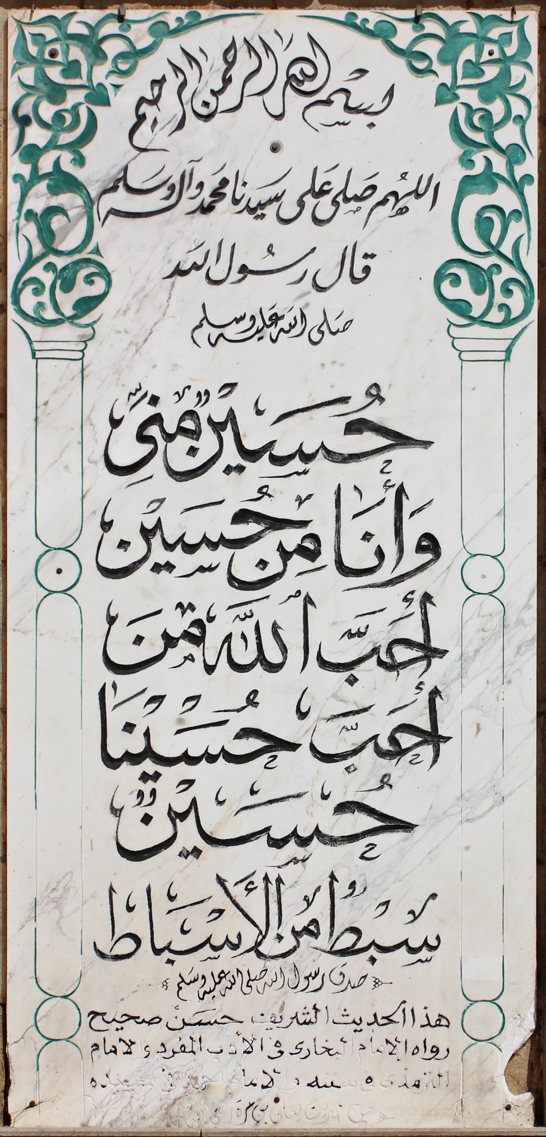 Imam Hussein Hadith inscription, Al-Hussein Mosque, Cairo. Imam Hussein Hadith inscription, Al-Hussein Mosque, Cairo. Bismillah Al-Rahman Al-Rahim (In the name of God the most merciful)  Blessings of God and peace be on our Lord muhammad and his kin The messenger of God peace be upon him said: Hussain is of me, and I'm from him He who loves hussein shall be loved by God Hussein is one of my branches "The messenger of God surely spoke the truth" This Hadith is sahih (correct) told by imam bukhari in his work "Al-Adab  Al-Mufrad" and imam termadhi. .. (rest unclear).