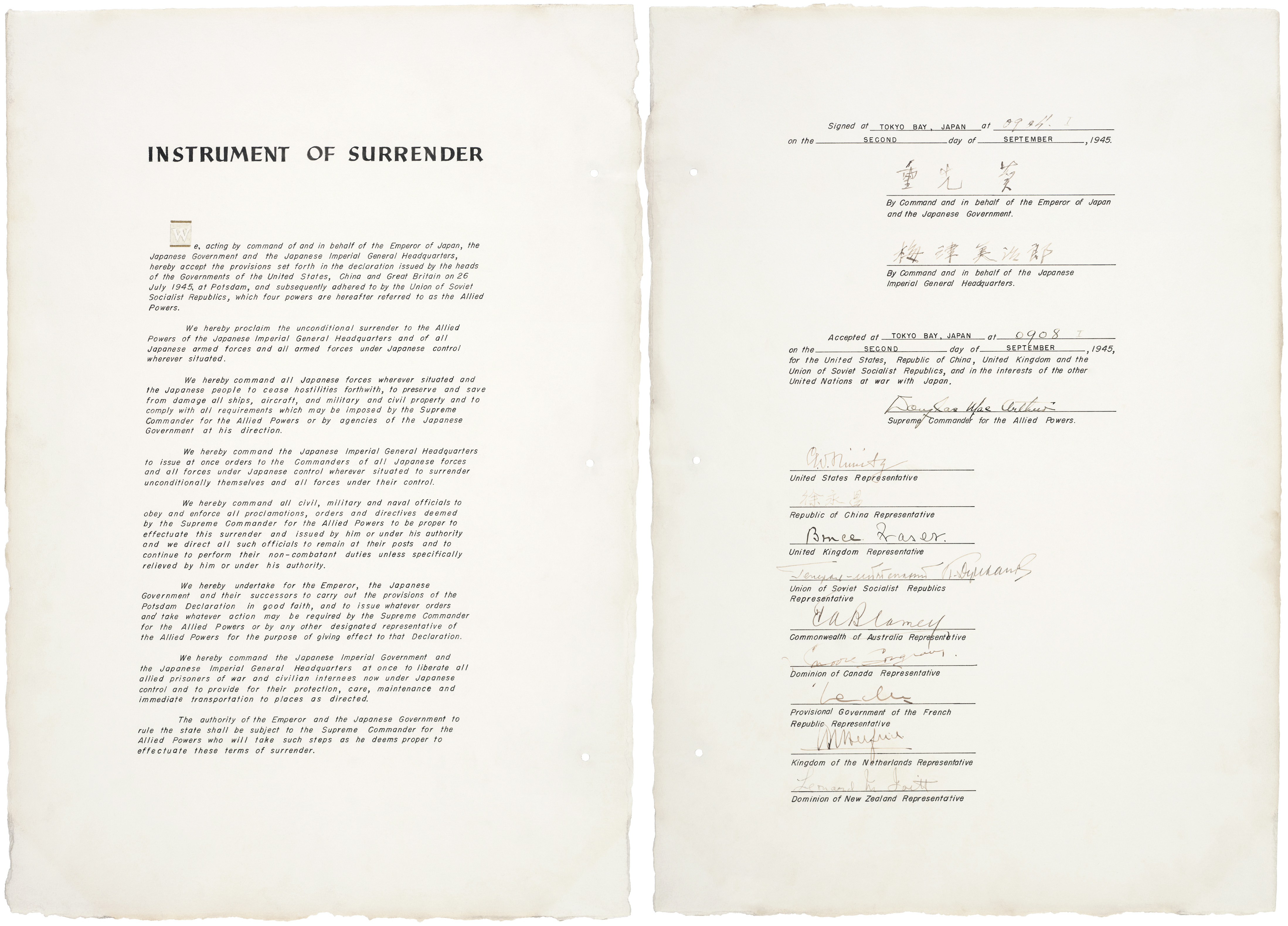 Instrument of surrender for Japan, World War II.
Mamoru Shigemitsu 
By Command and in behalf of the Emperor
of Japan and the Japanese Government
Yoshijiro Umezu
By Command and in behalf of the Japanese
Imperial General Headquarters 
Accepted at TOKYO BAY, JAPAN at 0908 on the SECOND day of SEPTEMBER, 1945, for the United States, Republic of China, United Kingdom and the Union of Soviet Socialist Republics, and in the interests of the other United Nations at war with Japan.
Douglas MacArthur
Supreme Commander for the Allied Powers
After MacArthur's signature as Supreme Commander, the following representatives signed the instrument of surrender on behalf of each of the Allied Powers:

Fleet Admiral Chester Nimitz for the United States (9:12 a.m.).[1]
General Hsu Yung-Ch'ang for the Republic of China (9:13 a.m.).[2]
Admiral Sir Bruce Fraser for the United Kingdom (9:14 a.m.).[3]
Lieutenant General Kuzma Derevyanko for the Soviet Union (9:16 a.m.).[4]
General Sir Thomas Blamey for Australia (9:17 a.m.).[5]
Colonel Lawrence Moore Cosgrave for Canada (9:18 a.m.).[6]
Général d'Armée Philippe Leclerc de Hautecloque for France (9:20 a.m.).[7]
Luitenant-Admiraal  C.E.L. Helfrich for the Netherlands (9:21 a.m.).[8]
Air Vice-Marshal Leonard M. Isitt for New Zealand (9:22 a.m.).[9]