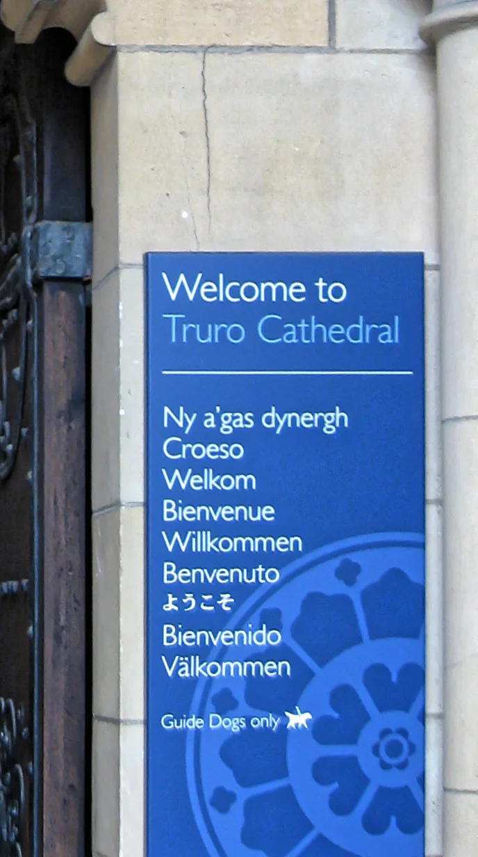 Welcome sign at Truro Cathedral, Cornwall, in several languages:
"Welcome to Truro Cathedral" (English)
"Ny a'gas dynergh" (Cornish)
"Croeso" (Welsh)
"Welkom" (Dutch)
"Bienvenue" (French)
"Wilkommen" (German)
"Benvenuto" (Italian)
"ようこそ" (Japanese)
"Bienvenido" (Spanish)
"Välkommen" (Swedish)
"Guide dogs only" (English).