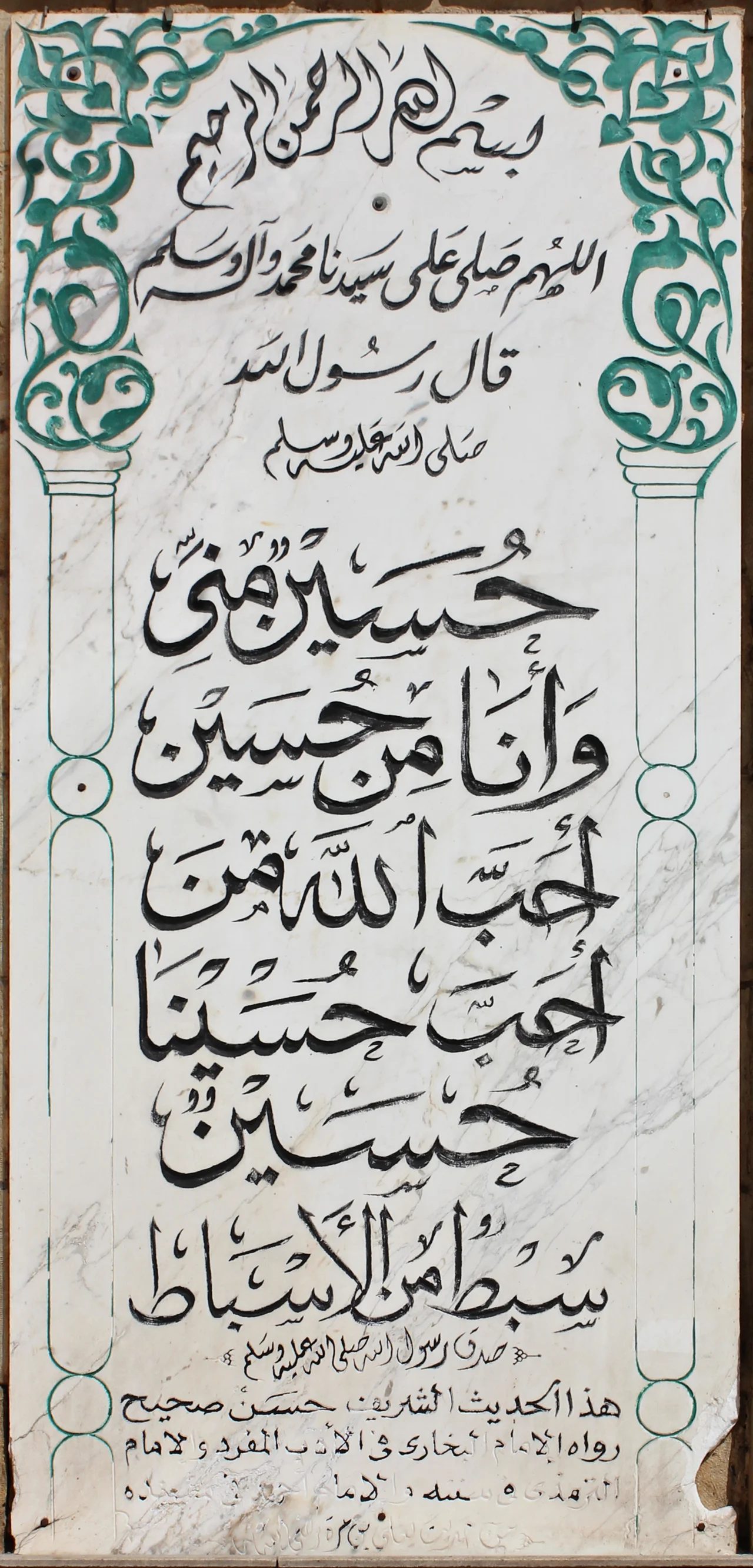 Imam Hussein Hadith inscription, Al-Hussein Mosque, Cairo. Imam Hussein Hadith inscription, Al-Hussein Mosque, Cairo. Bismillah Al-Rahman Al-Rahim (In the name of God the most merciful) Blessings of God and peace be on our Lord muhammad and his kin The messenger of God peace be upon him said: Hussain is of me, and I'm from him He who loves hussein shall be loved by God Hussein is one of my branches "The messenger of God surely spoke the truth" This Hadith is sahih (correct) told by imam bukhari in his work "Al-Adab Al-Mufrad" and imam termadhi. .. (rest unclear).